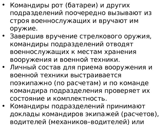 Командиры рот (батареи) и других подразделений поочередно вызывают из строя военнослужащих и вручают им оружие. Завершив вручение стрелкового оружия, командиры подразделений отводят военнослужащих к местам хранения вооружения и военной техники. Личный состав для приема вооружения и военной техники выстраивается поэкипажно (по расчетам) и по команде командира подразделения проверяет их состояние и комплектность. Командиры подразделений принимают доклады командиров экипажей (расчетов), водителей (механиков–водителей) или других лиц, за которыми закрепляется вооружение или военная техника, и вручают им формуляры (паспорта), в которых военнослужащие расписываются. 