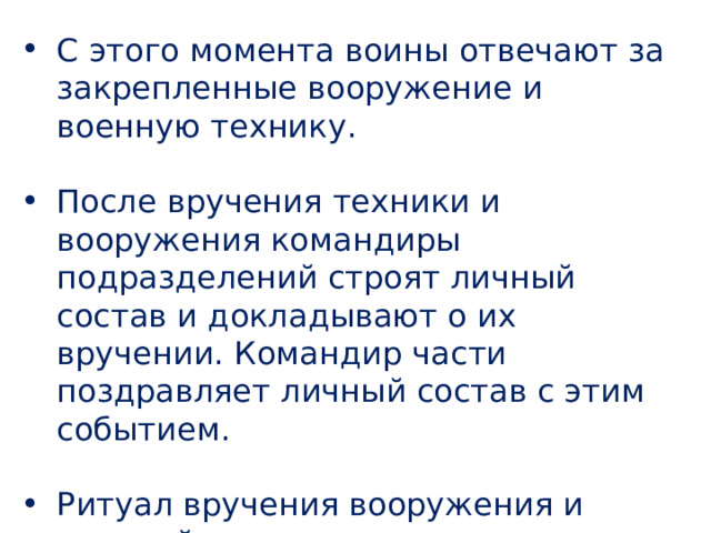 С этого момента воины отвечают за закрепленные вооружение и военную технику. После вручения техники и вооружения командиры подразделений строят личный состав и докладывают о их вручении. Командир части поздравляет личный состав с этим событием. Ритуал вручения вооружения и военной техники завершается прохождением воинской части торжественным маршем. 