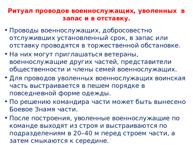 Ритуал проводов военнослужащих, уволенных в запас и в отставку.   Проводы военнослужащих, добросовестно отслуживших установленный срок, в запас или отставку проводятся в торжественной обстановке. На них могут приглашаться ветераны, военнослужащие других частей, представители общественности и члены семей военнослужащих. Для проводов уволенных военнослужащих воинская часть выстраивается в пешем порядке в повседневной форме одежды. По решению командира части может быть вынесено Боевое Знамя части. После построения, уволенные военнослужащие по команде выходят из строя и выстраиваются по подразделениям в 20–40 м перед строем части, а затем смыкаются к середине. 