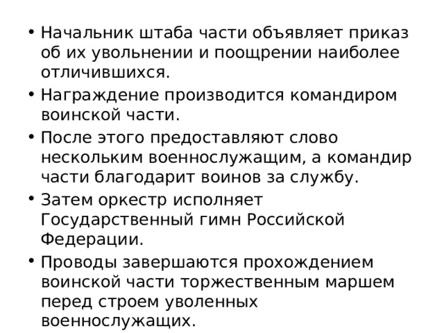 Начальник штаба части объявляет приказ об их увольнении и поощрении наиболее отличившихся. Награждение производится командиром воинской части. После этого предоставляют слово нескольким военнослужащим, а командир части благодарит воинов за службу. Затем оркестр исполняет Государственный гимн Российской Федерации. Проводы завершаются прохождением воинской части торжественным маршем перед строем уволенных военнослужащих. 
