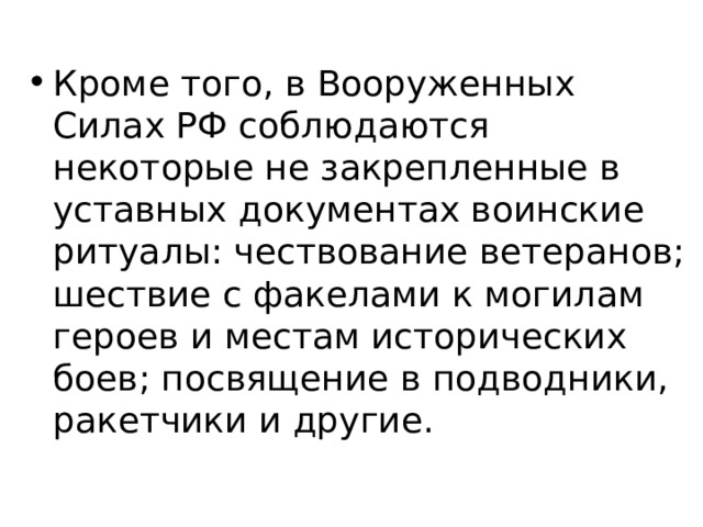 Кроме того, в Вооруженных Силах РФ соблюдаются некоторые не закрепленные в уставных документах воинские ритуалы: чествование ветеранов; шествие с факелами к могилам героев и местам исторических боев; посвящение в подводники, ракетчики и другие. 