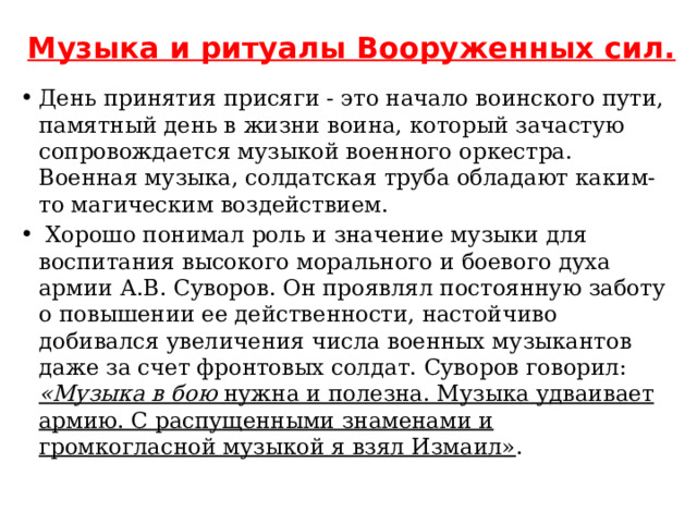 Музыка и ритуалы Вооруженных сил.   День принятия присяги - это начало воинского пути, памятный день в жизни воина, который зачастую сопровождается музыкой военного оркестра.  Военная музыка, солдатская труба обладают каким-то магическим воздействием.  Хорошо понимал роль и значение музыки для воспитания высокого морального и боевого духа армии А.В. Суворов. Он проявлял постоянную заботу о повышении ее действенности, настойчиво добивался увеличения числа военных музыкантов даже за счет фронтовых солдат. Суворов говорил: «Музыка в бою нужна и полезна. Музыка удваивает армию. С распущенными знаменами и громкогласной музыкой я взял Измаил» .   