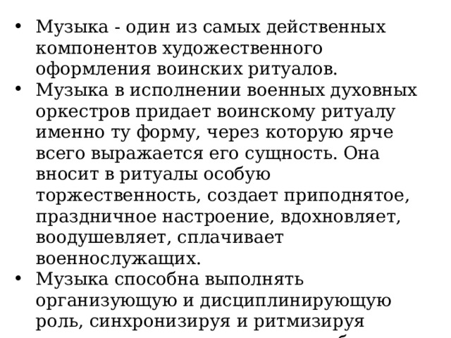 Музыка - один из самых действенных компонентов художественного оформления воинских ритуалов. Музыка в исполнении военных духовных оркестров придает воинскому ритуалу именно ту форму, через которую ярче всего выражается его сущность. Она вносит в ритуалы особую торжественность, создает приподнятое, праздничное настроение, вдохновляет, воодушевляет, сплачивает военнослужащих. Музыка способна выполнять организующую и дисциплинирующую роль, синхронизируя и ритмизируя движения воинов, помогая вырабатывать точные, четкие и согласованные действия. «Солдат без песни, что без ружья», - говорил А.В. Суворов. 