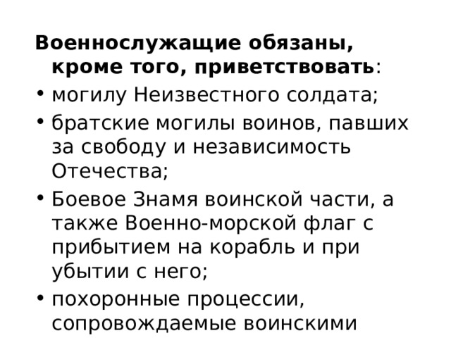 Военнослужащие обязаны, кроме того, приветствовать : могилу Неизвестного солдата; братские могилы воинов, павших за свободу и независимость Отечества; Боевое Знамя воинской части, а также Военно-морской флаг с прибытием на корабль и при убытии с него; похоронные процессии, сопровождаемые воинскими подразделениями. 