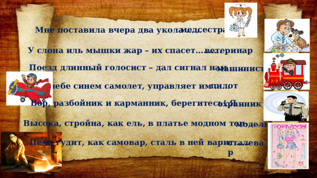 медсестра Мне поставила вчера два укола …… ветеринар У слона иль мышки жар – их спасет………. Поезд длинный голосист – дал сигнал нам …… машинист пилот В небе синем самолет, управляет им …… Вор, разбойник и карманник, берегитесь! Я … охранник Высока, стройна, как ель, в платье модном топ-…… модель Печь гудит, как самовар, сталь в ней варит…… сталевар 
