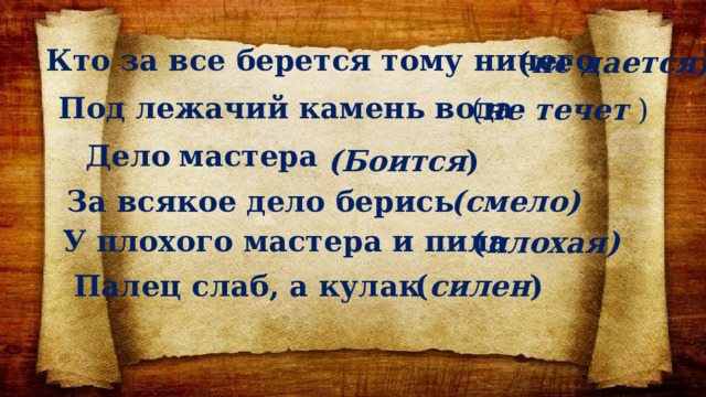 Кто за все берется тому ничего ( не дается) Под лежачий камень вода  ( не течет ) Дело  мастера (Боится ) За всякое дело берись (смело) У плохого мастера и пила ( плохая) Палец слаб, а кулак ( силен ) 