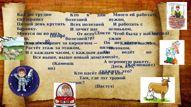 Как же трудно спозаранку Целый день крутить баранку. Мчится он во весь опор, Потому что он... Много ей работать нужно, И работать с огоньком, Чтоб была у нас на ужин  Каша с маслом, молоком. Кто в дни болезней Всех полезней И лечит нас  От всех болезней?  (Доктор)   (Доярка) (Шофёр) Он не лётчик, не пилот, Он ведёт не самолёт, А огромную ракету,  Дети, кто, скажите, это?     Кладёт кирпич за кирпичом — Растёт этаж за этажом, И с каждым часом, с каждым днём  Все выше, выше новый дом. (Каменщик)   (Космонавт) Кто пасёт овец и коз  Там, где луг травой зарос?    ( Пастух ) 