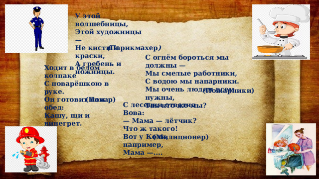 У этой волшебницы, Этой художницы — Не кисти и краски, А гребень и ножницы. ( Парикмахер ) С огнём бороться мы должны — Мы смелые работники, С водою мы напарники. Мы очень людям всем нужны, Так кто же мы? Ходит в белом колпаке С поварёшкою в руке. Он готовит нам обед: Кашу, щи и винегрет. (Пожарники) (Повар) С лесенки ответил Вова: — Мама — лётчик? Что ж такого! Вот у Коли, например, Мама —.... (Милиционер) 