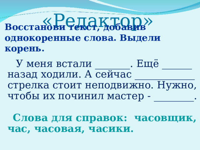 «Редактор»   Восстанови текст, добавив однокоренные слова. Выдели корень.  У меня встали _______. Ещё ______ назад ходили. А сейчас ____________ стрелка стоит неподвижно. Нужно, чтобы их починил мастер - ________. Слова для справок: часовщик, час, часовая, часики. 