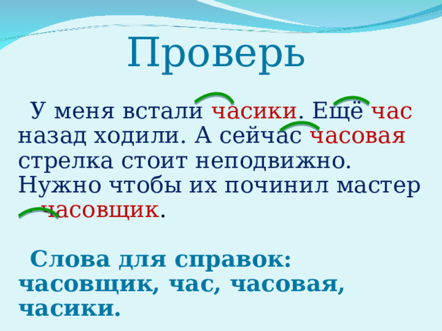 Проверь У меня встали часики . Ещё час  назад ходили. А сейчас часовая стрелка стоит неподвижно. Нужно чтобы их починил мастер - часовщик . Слова для справок: часовщик, час, часовая, часики. 