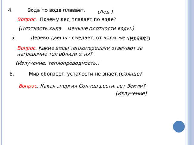 4.  Вода по воде плавает. (Лед.) Вопрос . Почему лед плавает по воде? (Плотность льда меньше плотности воды.) 5.  Дерево даешь - съедает, от воды же умирает. (Огонь.) Вопрос . Какие виды теплопередачи отвечают за нагревание тел вблизи огня?  (Излучение, теплопроводность.) 6.  Мир обогреет, усталости не знает. (Солнце) Вопрос . Какая энергия Солнца достигает Земли?  (Излучение) 