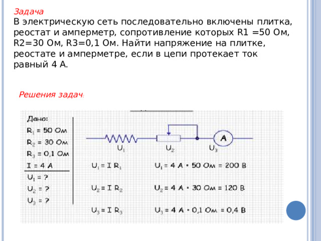 Задача  В электрическую сеть последовательно включены плитка, реостат и амперметр, сопротивление которых R1 =50 Ом, R2=30 Ом, R3=0,1 Ом. Найти напряжение на плитке, реостате и амперметре, если в цепи протекает ток равный 4 А. Решения задач :  