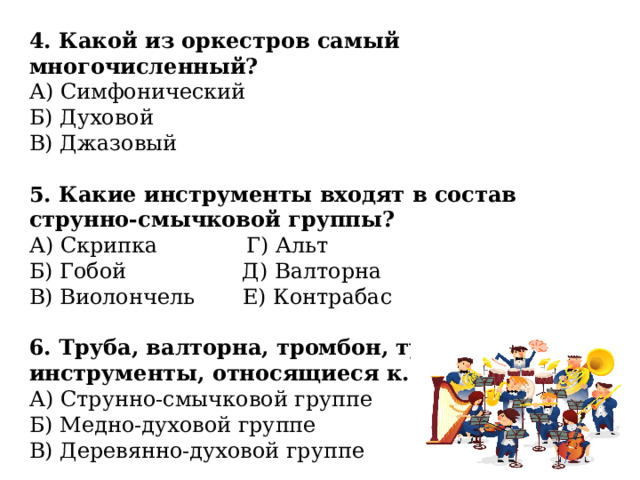 4. Какой из оркестров самый многочисленный? А) Симфонический Б) Духовой В) Джазовый 5. Какие инструменты входят в состав струнно-смычковой группы? А) Скрипка Г) Альт Б) Гобой Д) Валторна В) Виолончель Е) Контрабас 6. Труба, валторна, тромбон, туба - это инструменты, относящиеся к... А) Струнно-смычковой группе Б) Медно-духовой группе В) Деревянно-духовой группе 