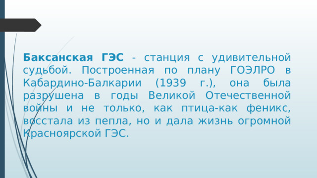 Баксанская ГЭС - станция с удивительной судьбой. Построенная по плану ГОЭЛРО в Кабардино-Балкарии (1939 г.), она была разрушена в годы Великой Отечественной войны и не только, как птица-как феникс, восстала из пепла, но и дала жизнь огромной Красноярской ГЭС. https://www.youtube.com/watch?v=wWw7UKq1JyI&t=54s Баксанская ГЭС - станция с удивительной судьбой. Построенная по плану ГОЭЛРО в Кабардино-Балкарии, она была разрушена в годы Великой Отечественной войны и не только, как птица-как феникс, восстала из пепла, но и дала жизнь огромной Красноярской ГЭС.  