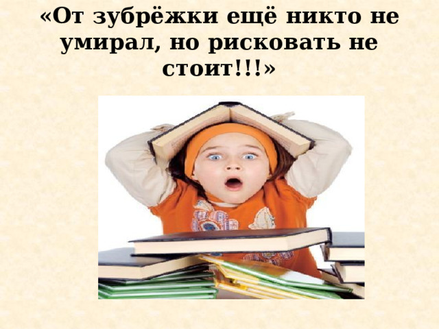 «От зубрёжки ещё никто не умирал, но рисковать не стоит!!!» 