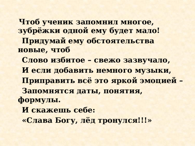  Чтоб ученик запомнил многое, зубрёжки одной ему будет мало!  Придумай ему обстоятельства новые, чтоб  Слово избитое – свежо зазвучало,  И если добавить немного музыки,  Приправить всё это яркой эмоцией –  Запомнятся даты, понятия, формулы.  И скажешь себе:  «Слава Богу, лёд тронулся!!!» 