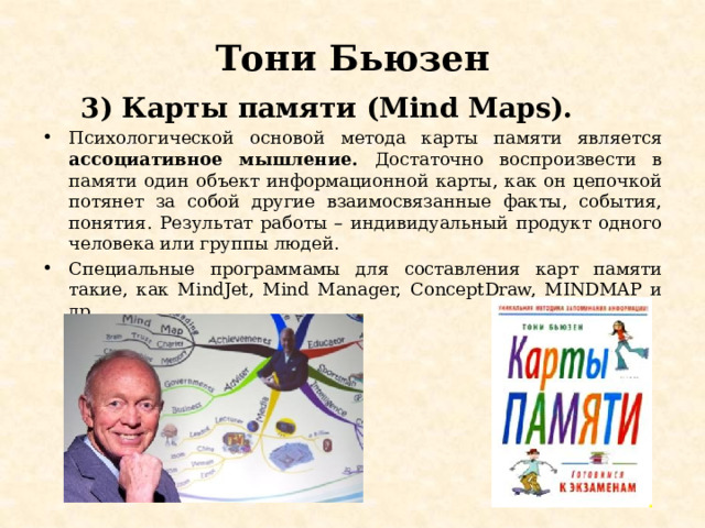 Тони Бьюзен  3) Карты памяти (Mind Maps). Психологической основой метода карты памяти является ассоциативное мышление. Достаточно воспроизвести в памяти один объект информационной карты, как он цепочкой потянет за собой другие взаимосвязанные факты, события, понятия. Результат работы – индивидуальный продукт одного человека или группы людей. Специальные программамы для составления карт памяти такие, как MindJet, Mind Manager, ConceptDraw, MINDMAP и др. 