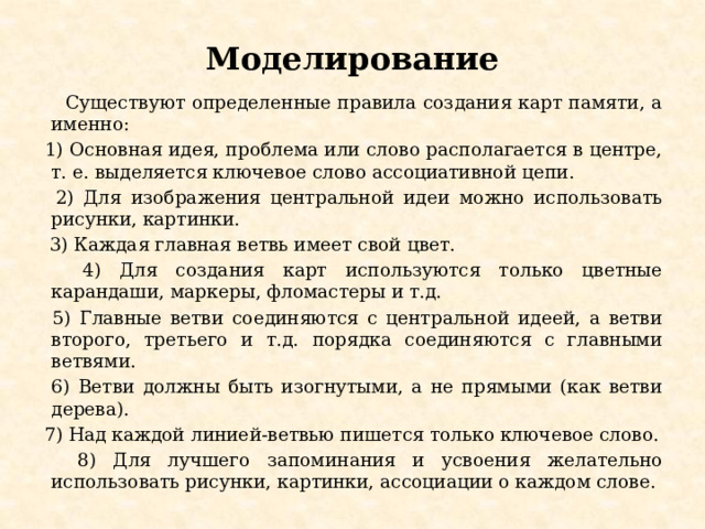 Моделирование  Существуют определенные правила создания карт памяти, а именно:  1) Основная идея, проблема или слово располагается в центре, т. е. выделяется ключевое слово ассоциативной цепи.  2) Для изображения центральной идеи можно использовать рисунки, картинки.  3) Каждая главная ветвь имеет свой цвет.  4) Для создания карт используются только цветные карандаши, маркеры, фломастеры и т.д.  5) Главные ветви соединяются с центральной идеей, а ветви второго, третьего и т.д. порядка соединяются с главными ветвями.  6) Ветви должны быть изогнутыми, а не прямыми (как ветви дерева).  7) Над каждой линией-ветвью пишется только ключевое слово.  8) Для лучшего запоминания и усвоения желательно использовать рисунки, картинки, ассоциации о каждом слове. 