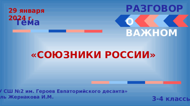 РАЗГОВОРЫ  29 января 2024 г. О ВАЖНОМ Тема «СОЮЗНИКИ РОССИИ» « МБОУ СШ №2 им. Героев Евпаторийского десанта» Учитель Жернакова И.М. 3-4 классы 