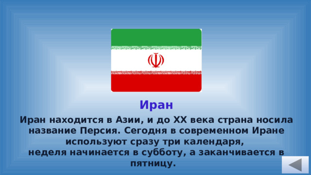 Иран Иран находится в Азии, и до ХХ века страна носила название Персия. Сегодня в современном Иране используют сразу три календаря, неделя начинается в субботу, а заканчивается в пятницу. 