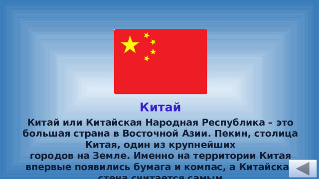 Китай Китай или Китайская Народная Республика – это большая страна в Восточной Азии. Пекин, столица Китая, один из крупнейших городов на Земле. Именно на территории Китая впервые появились бумага и компас, а Китайская стена считается самым длинным сооружением в мире.  