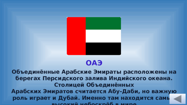 ОАЭ Объединённые Арабские Эмираты расположены на берегах Персидского залива Индийского океана. Столицей Объединённых Арабских Эмиратов считается Абу-Даби, но важную роль играет и Дубай. Именно там находится самый высокий небоскрёб в мире – в нём 163 этажа.  