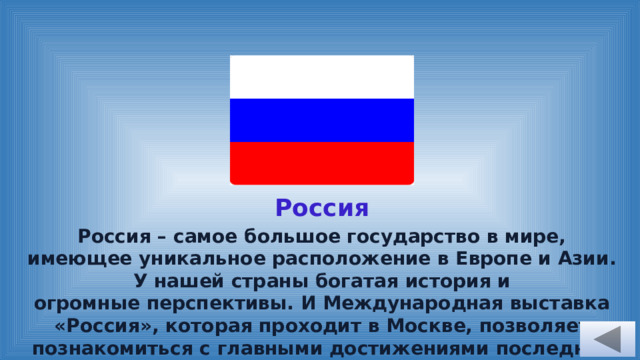 Россия Россия – самое большое государство в мире, имеющее уникальное расположение в Европе и Азии. У нашей страны богатая история и огромные перспективы. И Международная выставка «Россия», которая проходит в Москве, позволяет познакомиться с главными достижениями последних лет и узнать о планах на будущее. 