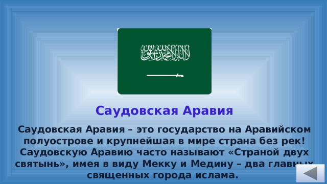 Саудовская Аравия Саудовская Аравия – это государство на Аравийском полуострове и крупнейшая в мире страна без рек! Саудовскую Аравию часто называют «Страной двух святынь», имея в виду Мекку и Медину – два главных священных города ислама. 