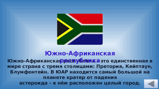 Южно-Африканская республика Южно-Африканская республика – это единственная в мире страна с тремя столицами: Претория, Кейптаун, Блумфонтейн. В ЮАР находится самый большой на планете кратер от падения астероида – в нём расположен целый город.  
