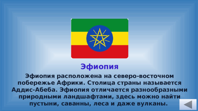 Эфиопия Эфиопия расположена на северо-восточном побережье Африки. Столица страны называется Аддис-Абеба. Эфиопия отличается разнообразными природными ландшафтами, здесь можно найти пустыни, саванны, леса и даже вулканы. 