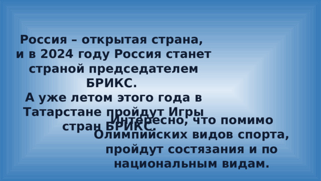 Россия – открытая страна, и в 2024 году Россия станет страной председателем БРИКС. А уже летом этого года в Татарстане пройдут Игры стран БРИКС. Интересно, что помимо Олимпийских видов спорта, пройдут состязания и по национальным видам. 