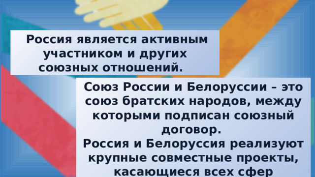  Россия является активным участником и других союзных отношений. Союз России и Белоруссии – это союз братских народов, между которыми подписан союзный договор. Россия и Белоруссия реализуют крупные совместные проекты, касающиеся всех сфер деятельности двух государств. 