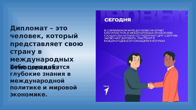 Дипломат – это человек, который представляет свою страну в международных отношениях. Тебе понадобятся глубокие знания в международной политике и мировой экономике. 