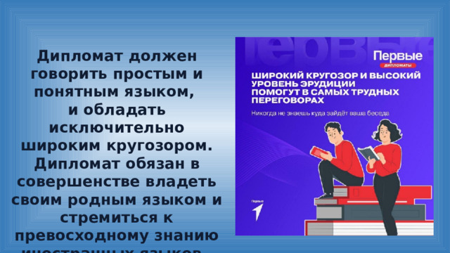 Дипломат должен говорить простым и понятным языком, и обладать исключительно широким кругозором. Дипломат обязан в совершенстве владеть своим родным языком и стремиться к превосходному знанию иностранных языков. 