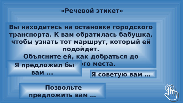 «Речевой этикет» Вы находитесь на остановке городского транспорта. К вам обратилась бабушка, чтобы узнать тот маршрут, который ей подойдет. Объясните ей, как добраться до необходимого места. Я предложил бы вам ... Я советую вам …  Позвольте предложить вам … 