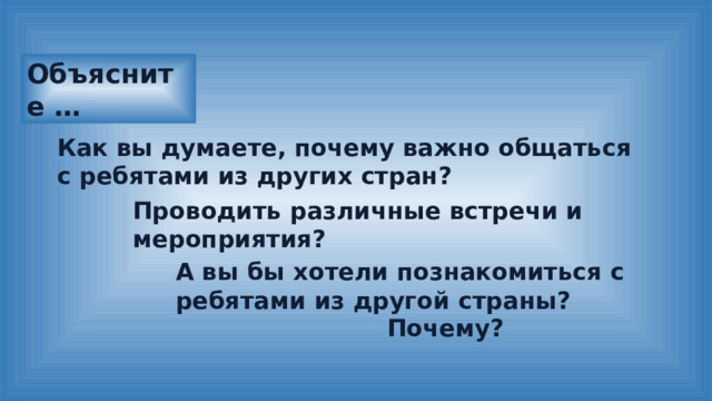 Объясните … Как вы думаете, почему важно общаться с ребятами из других стран? Проводить различные встречи и мероприятия? А вы бы хотели познакомиться с ребятами из другой страны? Почему? 