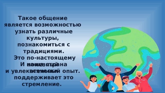 Такое общение является возможностью узнать различные культуры, познакомиться с традициями.  Это по-настоящему полезный и увлекательный опыт. И наша страна всячески поддерживает это стремление. 