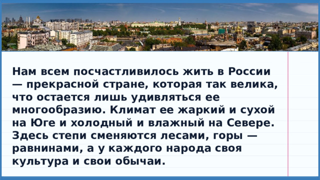 Нам всем посчастливилось жить в России — прекрасной стране, которая так велика, что остается лишь удивляться ее многообразию. Климат ее жаркий и сухой на Юге и холодный и влажный на Севере. Здесь степи сменяются лесами, горы — равнинами, а у каждого народа своя культура и свои обычаи. 