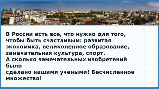 В России есть все, что нужно для того, чтобы быть счастливым: развитая экономика, великолепное образование, замечательная культура, спорт. А сколько замечательных изобретений было сделано нашими учеными! Бесчисленное множество! 