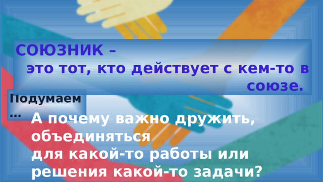 СОЮЗНИК – это тот, кто действует с кем-то в союзе. Подумаем … А почему важно дружить, объединяться для какой-то работы или решения какой-то задачи? 