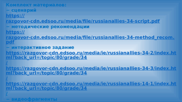 Комплект материалов: − сценарий https:// razgovor-cdn.edsoo.ru/media/file/russianallies-34-script.pdf − методические рекомендации https:// razgovor-cdn.edsoo.ru/media/file/russianallies-34-method_recom.pdf − интерактивное задание https://razgovor-cdn.edsoo.ru/media/ie/russianallies-34-2/index.html?back_url=/topic/80/grade/34 / https://razgovor-cdn.edsoo.ru/media/ie/russianallies-34-3/index.html?back_url=/topic/80/grade/34 / https://razgovor-cdn.edsoo.ru/media/ie/russianallies-14-1/index.html?back_url=/topic/80/grade/34 /  − видеофрагменты https://razgovor.edsoo.ru/video/3891 / https://razgovor.edsoo.ru/video/3837 / − презентация https:// razgovor-cdn.edsoo.ru/media/file/russianallies-34-presentation.pdf  