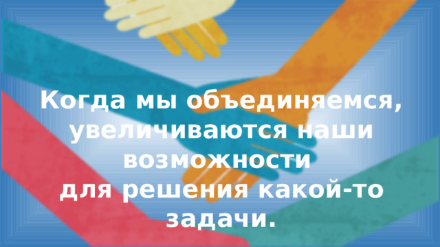 Когда мы объединяемся, увеличиваются наши возможности для решения какой-то задачи. 