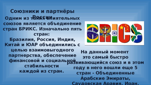 Союзники и партнёры России Одним из таких влиятельных союзов является объединение стран БРИКС. Изначально пять стран: Бразилия, Россия, Индия, Китай и ЮАР объединились с целью взаимовыгодного партнерства, обеспечение финансовой и социальной стабильности каждой из стран. На данный момент это самый быстро развивающийся союз и в этом году в него вошли еще 5 стран - Объединенные Арабские Эмираты, Саудовская Аравия, Иран, Египет и Эфиопия. 