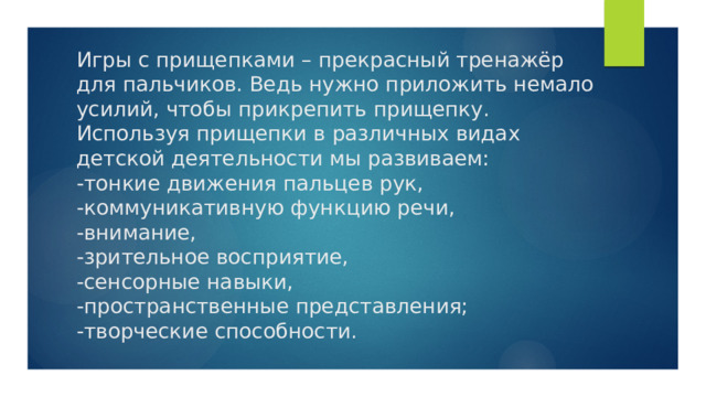 Игры с прищепками – прекрасный тренажёр для пальчиков. Ведь нужно приложить немало усилий, чтобы прикрепить прищепку. Используя прищепки в различных видах детской деятельности мы развиваем:  -тонкие движения пальцев рук,  -коммуникативную функцию речи,  -внимание,  -зрительное восприятие,  -сенсорные навыки,  -пространственные представления;  -творческие способности. 