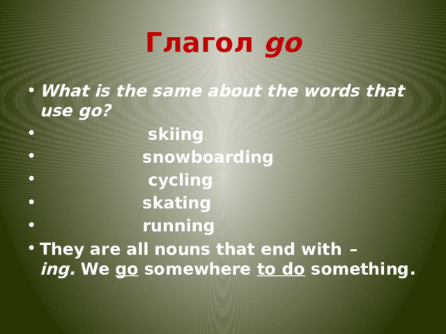 Глагол go What is the same about the words that use go?                    skiing                   snowboarding                    cycling                   skating                   running They are all nouns that end with  – ing.  We  go  somewhere  to do  something. 