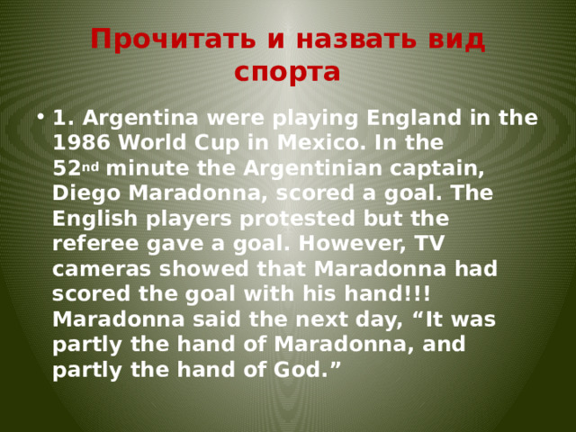 Прочитать и назвать вид спорта 1. Argentina were playing England in the 1986 World Cup in Mexico. In the 52 nd  minute the Argentinian captain, Diego Maradonna, scored a goal. The English players protested but the referee gave a goal. However, TV cameras showed that Maradonna had scored the goal with his hand!!! Maradonna said the next day, “It was partly the hand of Maradonna, and partly the hand of God.” 