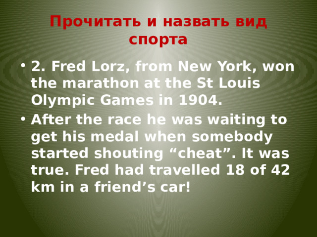Прочитать и назвать вид спорта 2. Fred Lorz, from New York, won the marathon at the St Louis Olympic Games in 1904. After the race he was waiting to get his medal when somebody started shouting “cheat”. It was true. Fred had travelled 18 of 42 km in a friend’s car! 