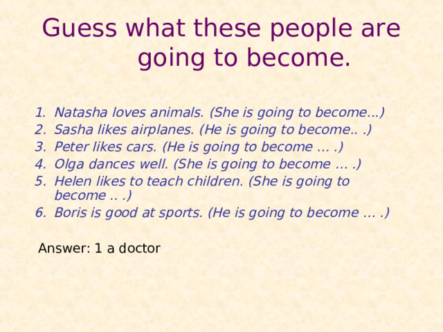 G uess what these people are going to become.  Natasha loves animals. (She is going to become .. .) Sasha likes airplanes. (He is going to become .. .) Peter likes cars . (He i s going to become … .) Olga dance s well. (She is going to become … .) Helen likes to teach children . (She is going to become .. .) Boris is good at sports. (He is going to become … .)  Answer : 1 a doctor    