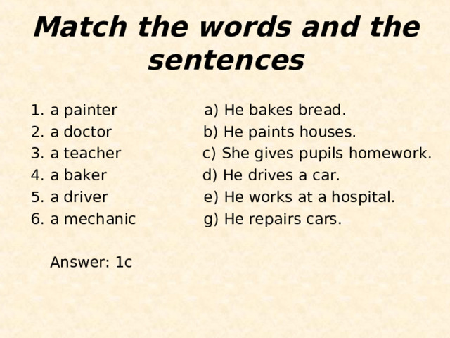 Match the words and the sentences 1. a painter                  a) He bakes bread. 2. a doctor                 b) He paints houses. 3. a teacher                 c) She gives pupils homework. 4. a baker                    d) He drives a car. 5. a driver                    e) He works at a hospital.  6. a mechanic g) He repairs cars.   Answer : 1с    