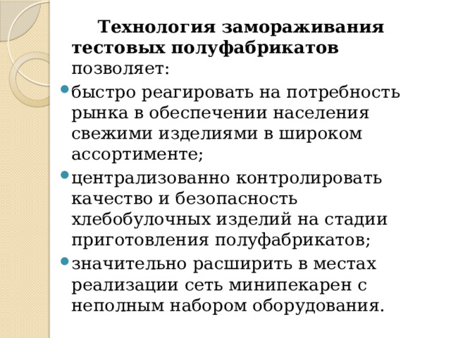  Технология замораживания тестовых полуфабрикатов позволяет: быстро реагировать на потребность рынка в обеспечении населения свежими изделиями в широком ассортименте; централизованно контролировать качество и безопасность хлебобулочных изделий на стадии приготовления полуфабрикатов; значительно расширить в местах реализации сеть минипекарен с неполным набором оборудования. 